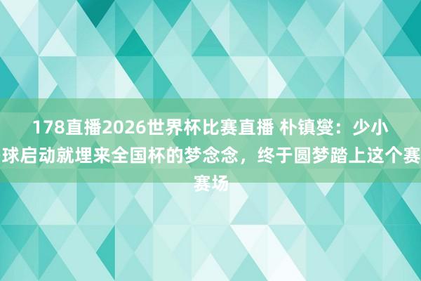 178直播2026世界杯比赛直播 朴镇燮：少小踢球启动就埋来全国杯的梦念念，终于圆梦踏上这个赛场