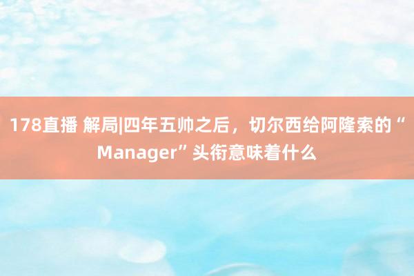 178直播 解局|四年五帅之后，切尔西给阿隆索的“Manager”头衔意味着什么