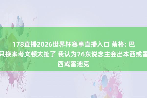 178直播2026世界杯赛事直播入口 蒂格: 巴特勒只换来考文顿太扯了 我认为76东说念主会出本西或雷迪克