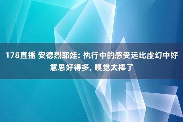 178直播 安德烈耶娃: 执行中的感受远比虚幻中好意思好得多， 嗅觉太棒了