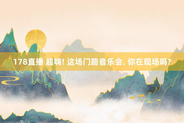 178直播 超嗨! 这场门路音乐会， 你在现场吗?