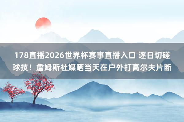 178直播2026世界杯赛事直播入口 逐日切磋球技！詹姆斯社媒晒当天在户外打高尔夫片断