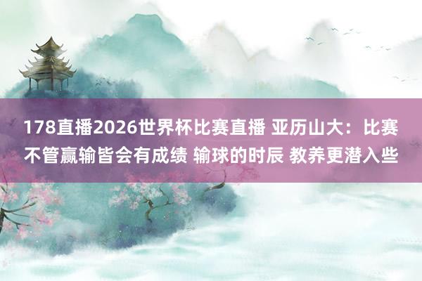 178直播2026世界杯比赛直播 亚历山大：比赛不管赢输皆会有成绩 输球的时辰 教养更潜入些