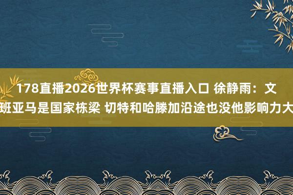 178直播2026世界杯赛事直播入口 徐静雨：文班亚马是国家栋梁 切特和哈滕加沿途也没他影响力大