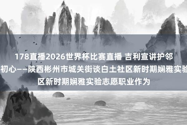178直播2026世界杯比赛直播 吉利宣讲护邻里 红色光影践初心——陕西彬州市城关街谈白土社区新时期娴雅实验志愿职业作为