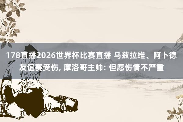 178直播2026世界杯比赛直播 马兹拉维、阿卜德友谊赛受伤， 摩洛哥主帅: 但愿伤情不严重