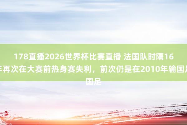 178直播2026世界杯比赛直播 法国队时隔16年再次在大赛前热身赛失利,前次仍是在2010年输国足