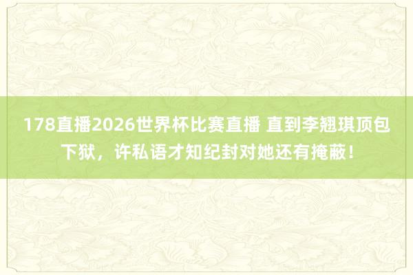 178直播2026世界杯比赛直播 直到李翘琪顶包下狱,许私语才知纪封对她还有掩蔽!