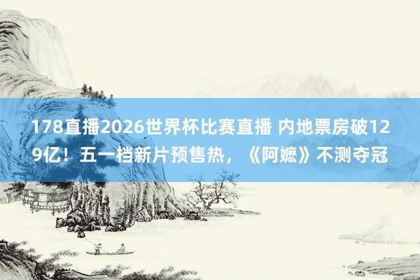 178直播2026世界杯比赛直播 内地票房破129亿!五一档新片预售热,《阿嬷》不测夺冠