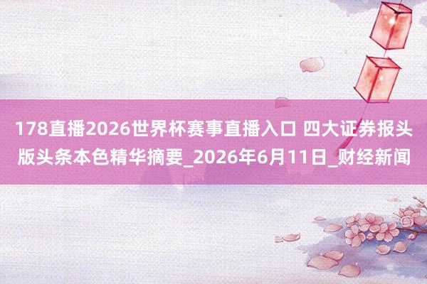 178直播2026世界杯赛事直播入口 四大证券报头版头条本色精华摘要_2026年6月11日_财经新闻
