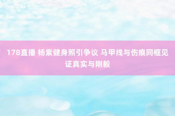 178直播 杨紫健身照引争议 马甲线与伤痕同框见证真实与刚毅