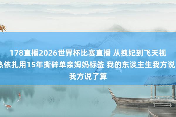 178直播2026世界杯比赛直播 从拽妃到飞天视后 热依扎用15年撕碎单亲姆妈标签 我的东谈主生我方说了算
