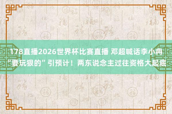 178直播2026世界杯比赛直播 邓超喊话李小冉“要玩狠的”引预计!两东说念主过往资格大起底