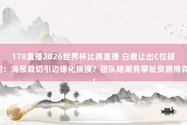 178直播2026世界杯比赛直播 白鹿让出C位疑团:海报裁切引边缘化揣摸?团队暗潮竟攀扯资源博弈!