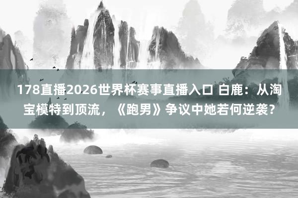 178直播2026世界杯赛事直播入口 白鹿：从淘宝模特到顶流，《跑男》争议中她若何逆袭？