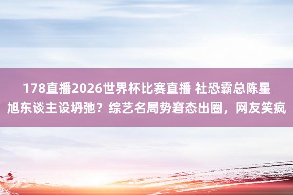 178直播2026世界杯比赛直播 社恐霸总陈星旭东谈主设坍弛？综艺名局势窘态出圈，网友笑疯