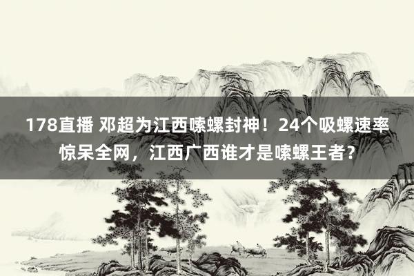 178直播 邓超为江西嗦螺封神!24个吸螺速率惊呆全网,江西广西谁才是嗦螺王者?