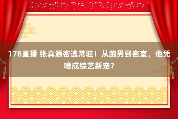 178直播 张真源密逃常驻！从跑男到密室，他凭啥成综艺新宠？
