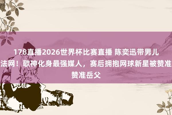 178直播2026世界杯比赛直播 陈奕迅带男儿飞赴法网！歌神化身最强媒人，赛后拥抱网球新星被赞准岳父