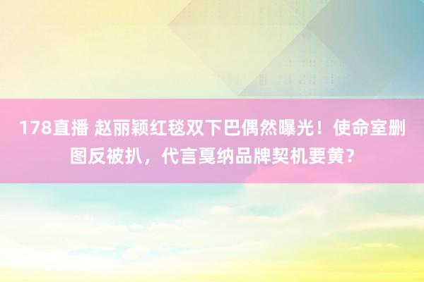 178直播 赵丽颖红毯双下巴偶然曝光！使命室删图反被扒，代言戛纳品牌契机要黄？