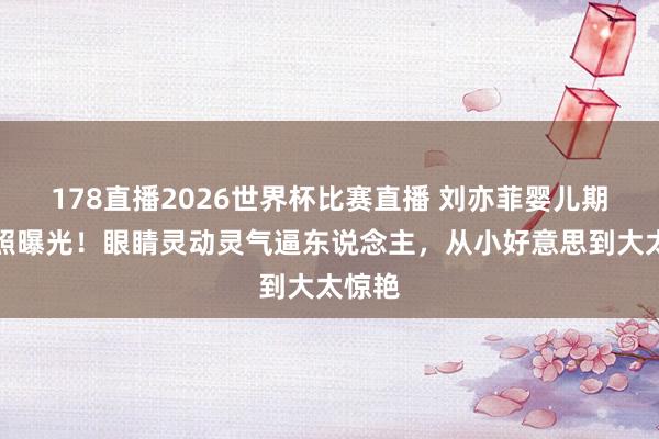 178直播2026世界杯比赛直播 刘亦菲婴儿期间旧照曝光!眼睛灵动灵气逼东说念主,从小好意思到大太惊艳