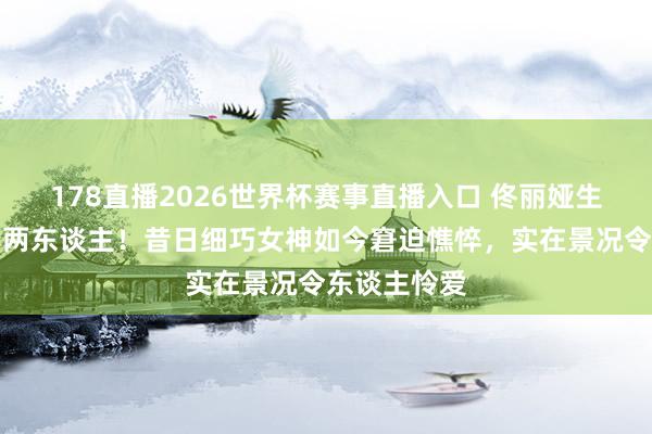 178直播2026世界杯赛事直播入口 佟丽娅生图流出判若两东谈主！昔日细巧女神如今窘迫憔悴，实在景况令东谈主怜爱