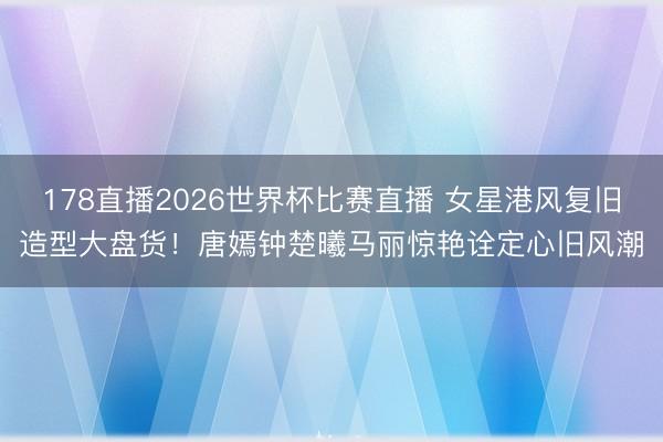 178直播2026世界杯比赛直播 女星港风复旧造型大盘货！唐嫣钟楚曦马丽惊艳诠定心旧风潮