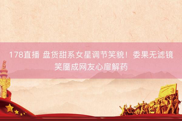 178直播 盘货甜系女星调节笑貌！委果无滤镜笑靥成网友心扉解药