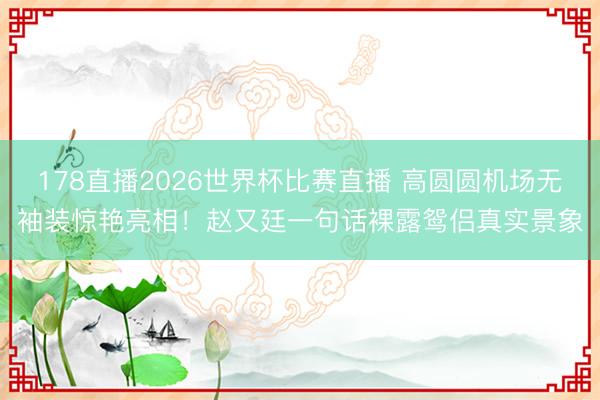 178直播2026世界杯比赛直播 高圆圆机场无袖装惊艳亮相!赵又廷一句话裸露鸳侣真实景象