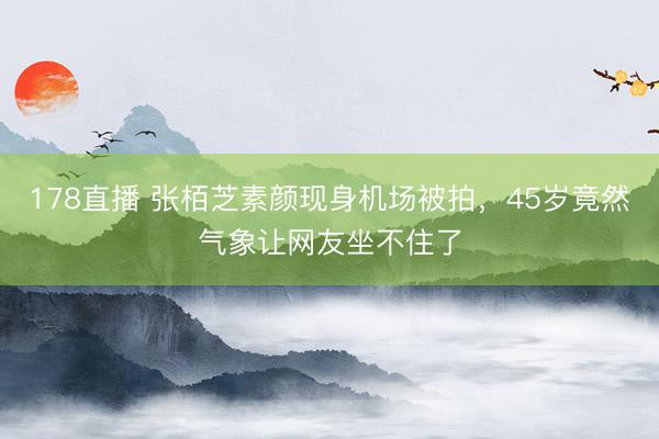 178直播 张栢芝素颜现身机场被拍，45岁竟然气象让网友坐不住了