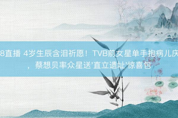 178直播 4岁生辰含泪祈愿！TVB前女星单手抱病儿庆生，蔡想贝率众星送'直立遗址'惊喜包