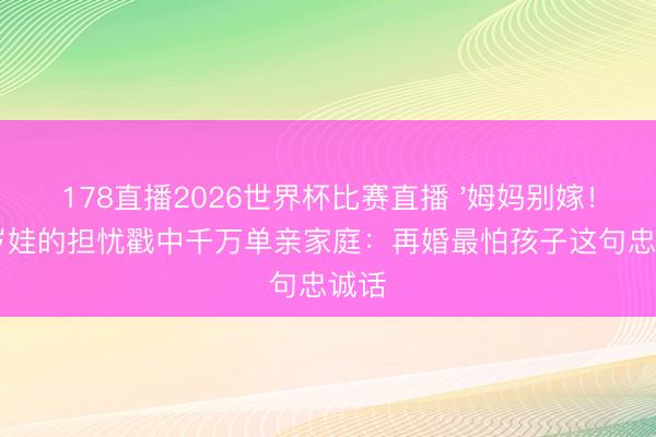 178直播2026世界杯比赛直播 '姆妈别嫁!'六岁娃的担忧戳中千万单亲家庭:再婚最怕孩子这句忠诚话