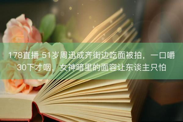 178直播 51岁周迅成齐街边吃面被拍，一口嚼30下才咽，女神暗里的面容让东谈主只怕