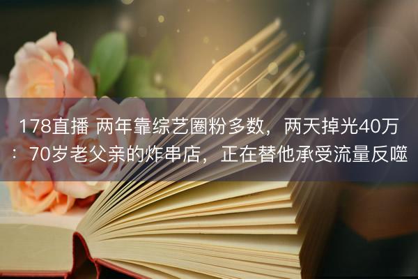 178直播 两年靠综艺圈粉多数，两天掉光40万：70岁老父亲的炸串店，正在替他承受流量反噬