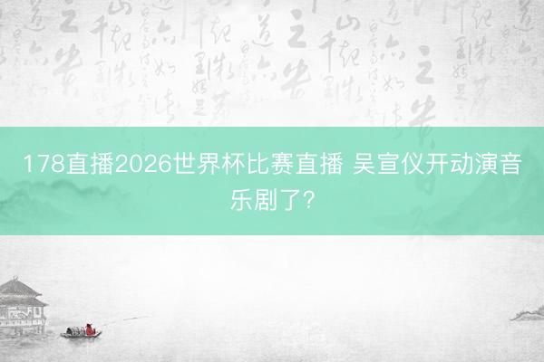178直播2026世界杯比赛直播 吴宣仪开动演音乐剧了?