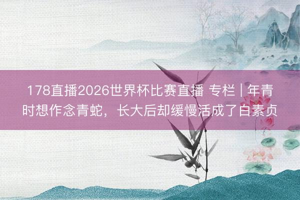 178直播2026世界杯比赛直播 专栏 | 年青时想作念青蛇，长大后却缓慢活成了白素贞