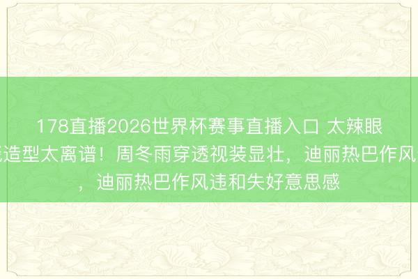 178直播2026世界杯赛事直播入口 太辣眼!这些女星红毯造型太离谱!周冬雨穿透视装显壮,迪丽热巴作风违和失好意思感
