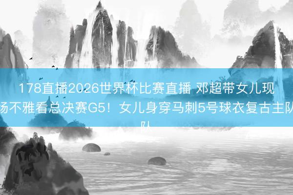 178直播2026世界杯比赛直播 邓超带女儿现场不雅看总决赛G5！女儿身穿马刺5号球衣复古主队