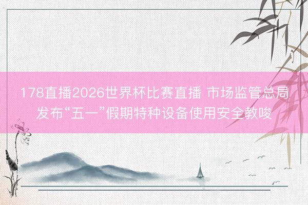 178直播2026世界杯比赛直播 市场监管总局发布“五一”假期特种设备使用安全教唆
