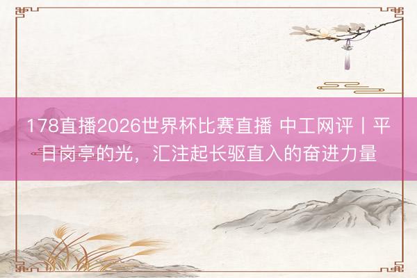 178直播2026世界杯比赛直播 中工网评丨平日岗亭的光,汇注起长驱直入的奋进力量
