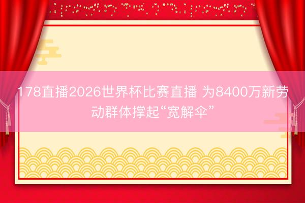 178直播2026世界杯比赛直播 为8400万新劳动群体撑起“宽解伞”