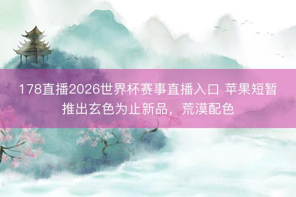 178直播2026世界杯赛事直播入口 苹果短暂推出玄色为止新品，荒漠配色
