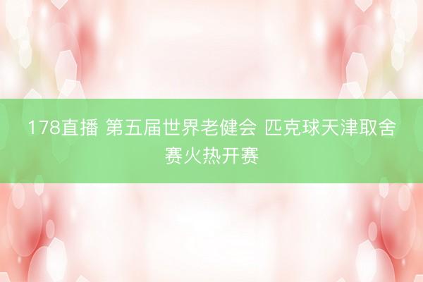 178直播 第五届世界老健会 匹克球天津取舍赛火热开赛