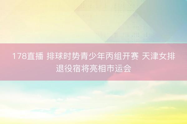 178直播 排球时势青少年丙组开赛 天津女排退役宿将亮相市运会