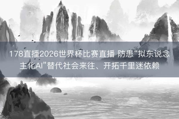 178直播2026世界杯比赛直播 防患“拟东说念主化AI”替代社会来往、开拓千里迷依赖