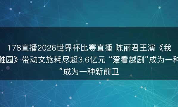 178直播2026世界杯比赛直播 陈丽君王演《我的大不雅园》带动文旅耗尽超3.6亿元 “爱看越剧”成为一种新前卫
