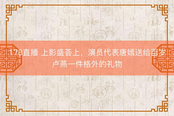 178直播 上影盛荟上,演员代表唐嫣送给百岁卢燕一件格外的礼物