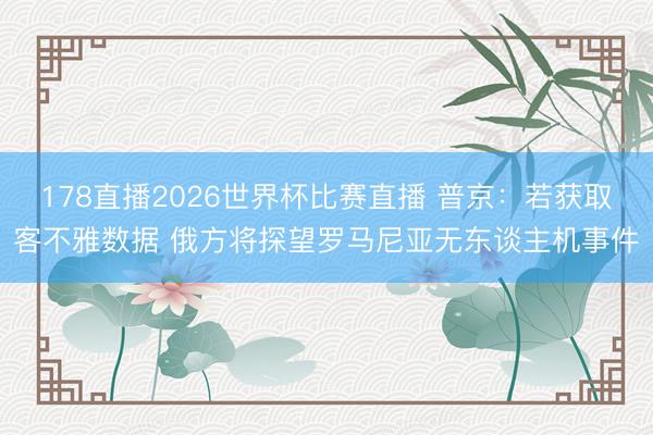 178直播2026世界杯比赛直播 普京：若获取客不雅数据 俄方将探望罗马尼亚无东谈主机事件
