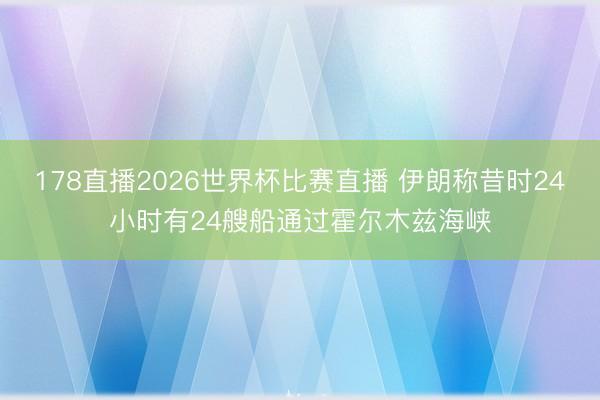 178直播2026世界杯比赛直播 伊朗称昔时24小时有24艘船通过霍尔木兹海峡