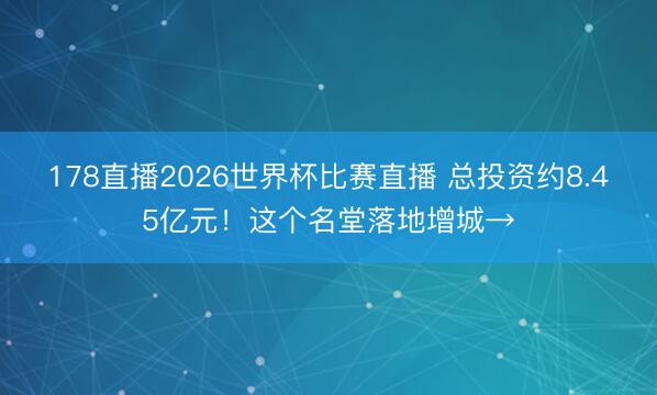 178直播2026世界杯比赛直播 总投资约8.45亿元！这个名堂落地增城→